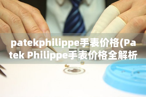 patekphilippe手表价格(Patek Philippe手表价格全解析：是否值得投资？)