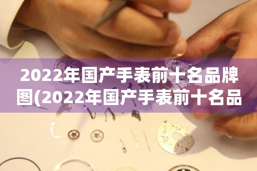 2022年国产手表前十名品牌图(2022年国产手表前十名品牌：排名、特点与趋势)