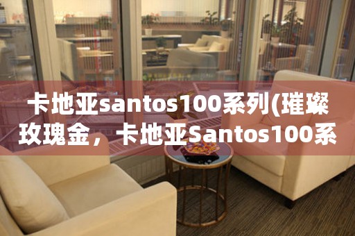 卡地亚santos100系列(璀璨玫瑰金，卡地亚Santos100系列全新上市！)